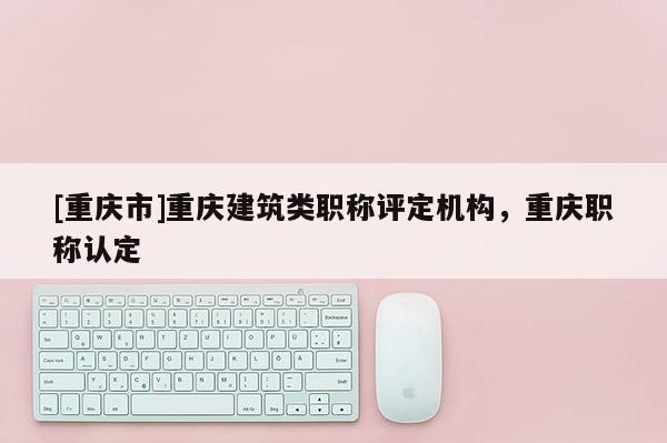 [重慶市]重慶建筑類職稱評定機(jī)構(gòu)，重慶職稱認(rèn)定