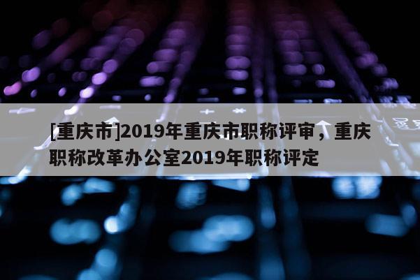 [重慶市]2019年重慶市職稱(chēng)評(píng)審，重慶職稱(chēng)改革辦公室2019年職稱(chēng)評(píng)定