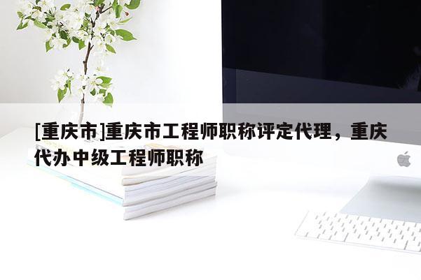 [重慶市]重慶市工程師職稱評定代理，重慶代辦中級工程師職稱