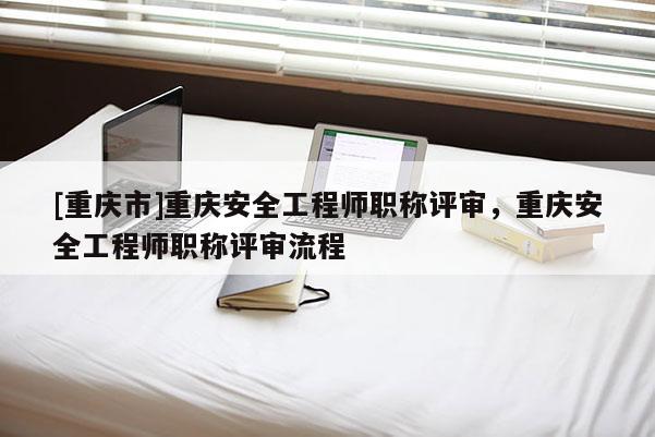 [重慶市]重慶安全工程師職稱評審，重慶安全工程師職稱評審流程