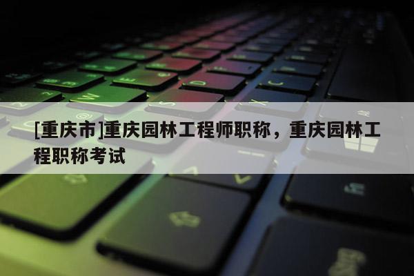 [重慶市]重慶園林工程師職稱，重慶園林工程職稱考試