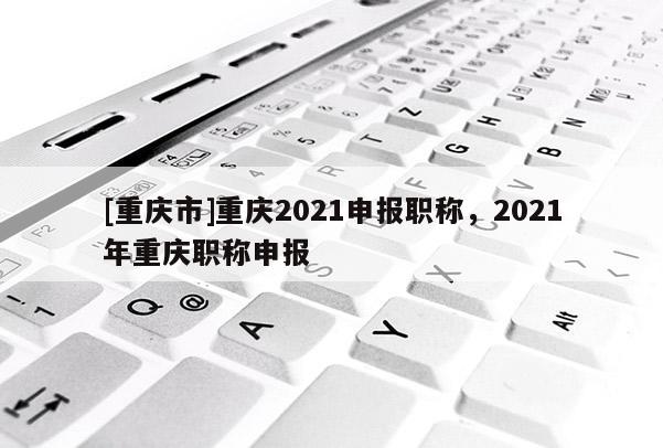 [重慶市]重慶2021申報職稱，2021年重慶職稱申報