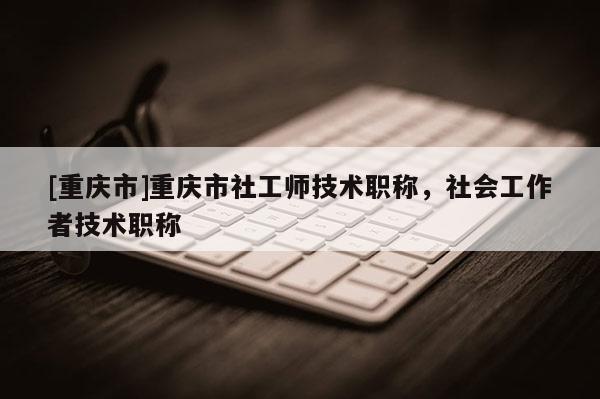 [重慶市]重慶市社工師技術(shù)職稱，社會工作者技術(shù)職稱