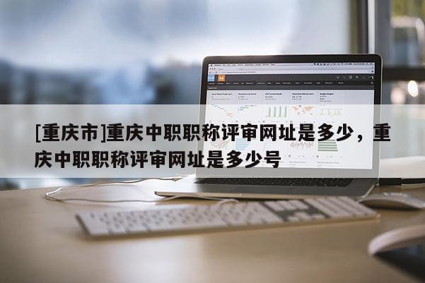 [重慶市]重慶中職職稱評(píng)審網(wǎng)址是多少，重慶中職職稱評(píng)審網(wǎng)址是多少號(hào)