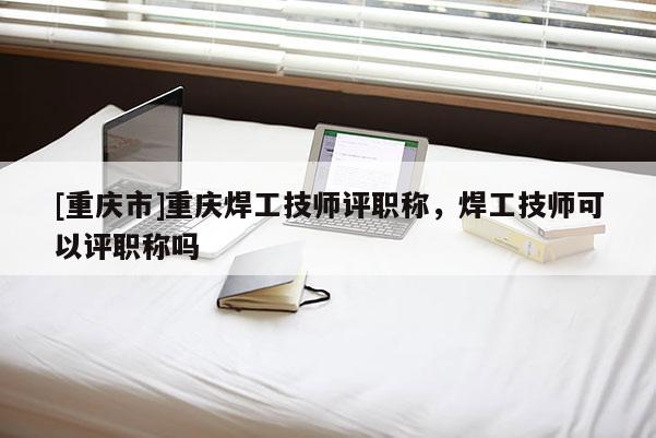 [重慶市]重慶焊工技師評(píng)職稱，焊工技師可以評(píng)職稱嗎