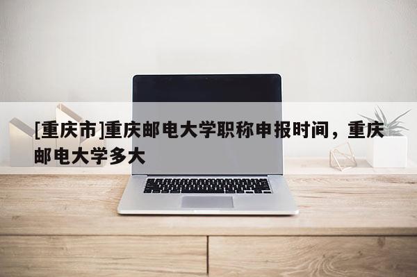 [重慶市]重慶郵電大學(xué)職稱申報(bào)時(shí)間，重慶郵電大學(xué)多大