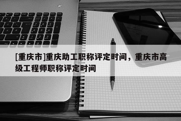 [重慶市]重慶助工職稱評定時間，重慶市高級工程師職稱評定時間