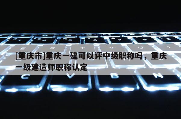 [重慶市]重慶一建可以評中級職稱嗎，重慶一級建造師職稱認(rèn)定