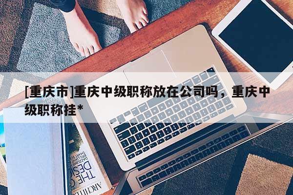 [重慶市]重慶中級(jí)職稱放在公司嗎，重慶中級(jí)職稱掛*
