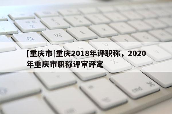 [重慶市]重慶2018年評職稱，2020年重慶市職稱評審評定