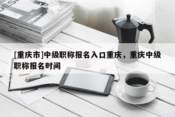[重慶市]中級職稱報名入口重慶，重慶中級職稱報名時間