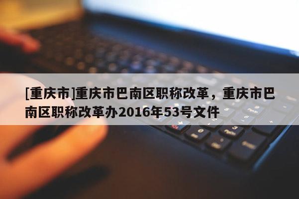 [重慶市]重慶市巴南區(qū)職稱改革，重慶市巴南區(qū)職稱改革辦2016年53號(hào)文件
