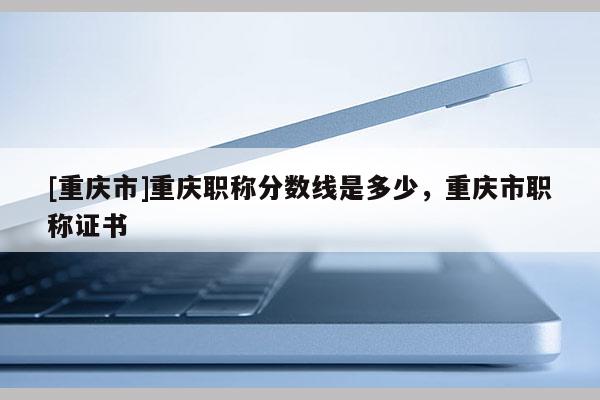 [重慶市]重慶職稱分?jǐn)?shù)線是多少，重慶市職稱證書