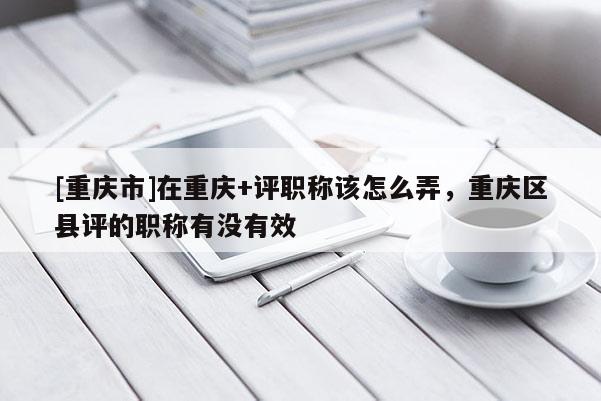 [重慶市]在重慶+評職稱該怎么弄，重慶區(qū)縣評的職稱有沒有效