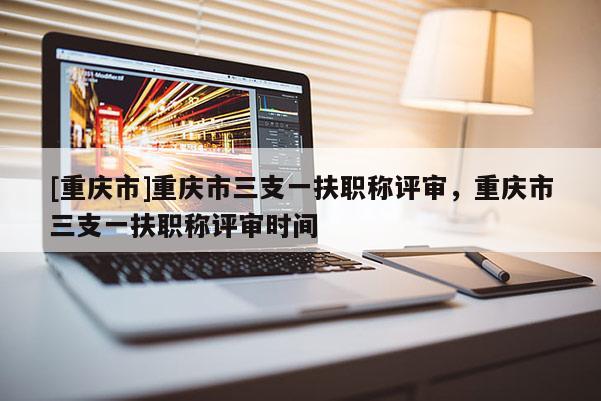 [重慶市]重慶市三支一扶職稱評(píng)審，重慶市三支一扶職稱評(píng)審時(shí)間