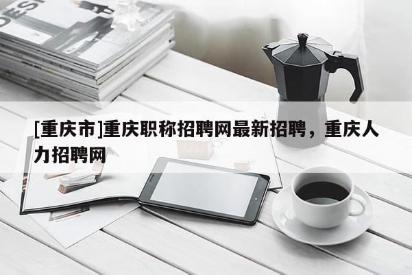 [重慶市]重慶職稱招聘網(wǎng)最新招聘，重慶人力招聘網(wǎng)