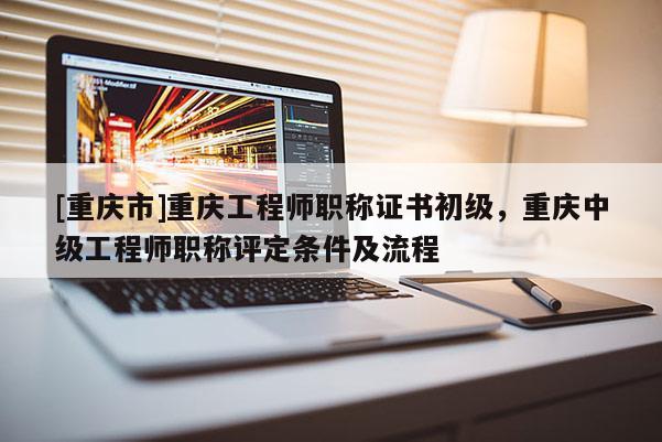 [重慶市]重慶工程師職稱證書初級，重慶中級工程師職稱評定條件及流程