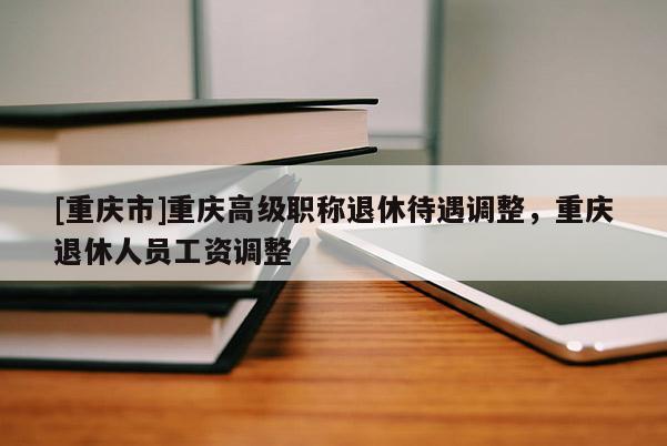 [重慶市]重慶高級(jí)職稱退休待遇調(diào)整，重慶退休人員工資調(diào)整