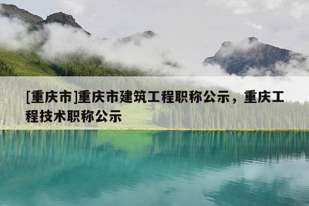 [重慶市]重慶市建筑工程職稱公示，重慶工程技術(shù)職稱公示