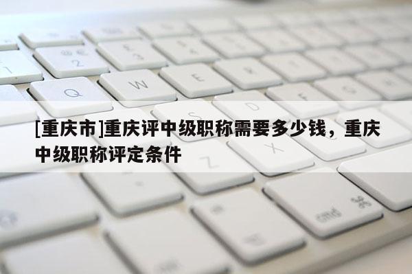 [重慶市]重慶評中級職稱需要多少錢，重慶中級職稱評定條件