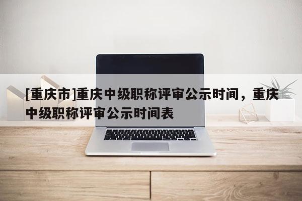 [重慶市]重慶中級職稱評審公示時間，重慶中級職稱評審公示時間表