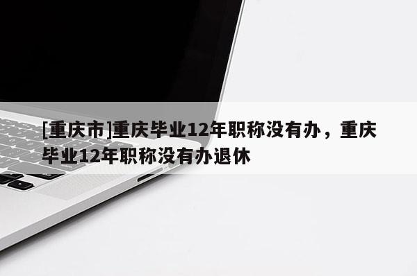 [重慶市]重慶畢業(yè)12年職稱沒有辦，重慶畢業(yè)12年職稱沒有辦退休