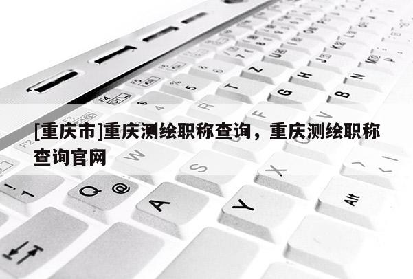 [重慶市]重慶測繪職稱查詢，重慶測繪職稱查詢官網(wǎng)
