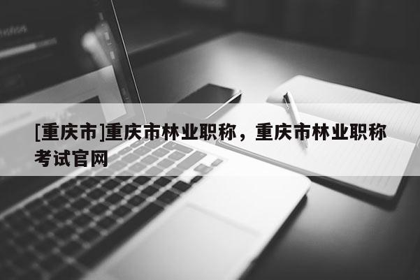 [重慶市]重慶市林業(yè)職稱，重慶市林業(yè)職稱考試官網(wǎng)