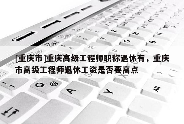[重慶市]重慶高級工程師職稱退休有，重慶市高級工程師退休工資是否要高點