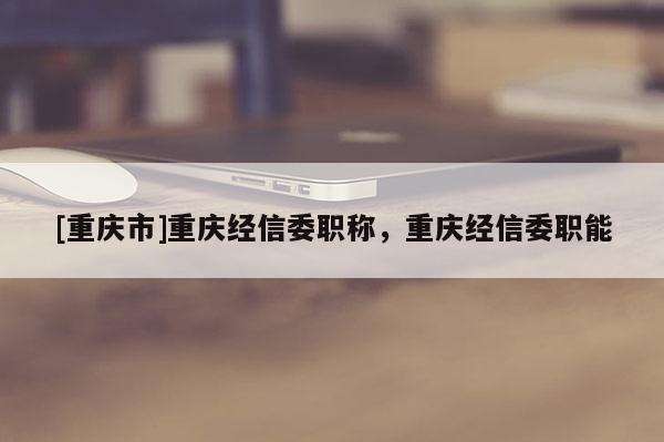 [重慶市]重慶經(jīng)信委職稱，重慶經(jīng)信委職能