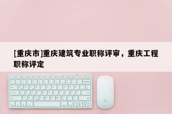 [重慶市]重慶建筑專業(yè)職稱評(píng)審，重慶工程職稱評(píng)定