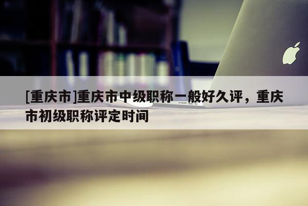 [重慶市]重慶市中級職稱一般好久評，重慶市初級職稱評定時間