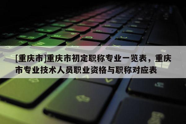 [重慶市]重慶市初定職稱專業(yè)一覽表，重慶市專業(yè)技術(shù)人員職業(yè)資格與職稱對(duì)應(yīng)表