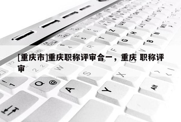 [重慶市]重慶職稱評審合一，重慶 職稱評審