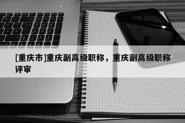 [重慶市]重慶副高級(jí)職稱，重慶副高級(jí)職稱評(píng)審