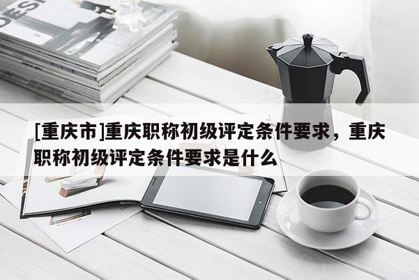 [重慶市]重慶職稱初級評定條件要求，重慶職稱初級評定條件要求是什么