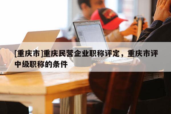[重慶市]重慶民營企業(yè)職稱評定，重慶市評中級職稱的條件