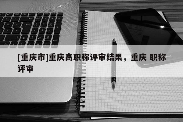 [重慶市]重慶高職稱評審結果，重慶 職稱評審