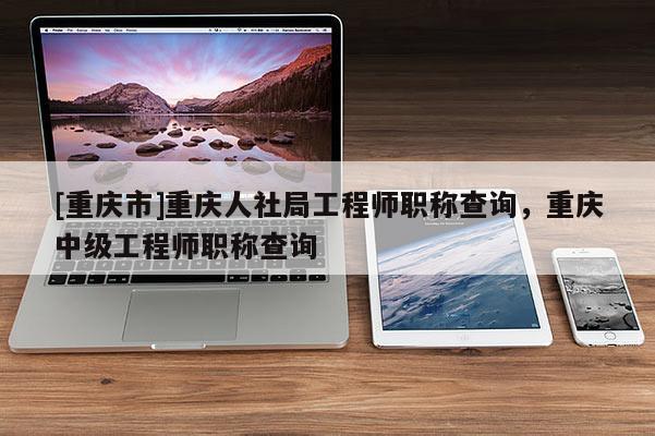 [重慶市]重慶人社局工程師職稱查詢，重慶中級(jí)工程師職稱查詢