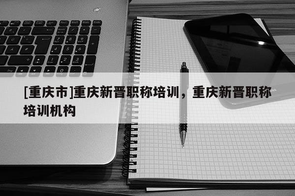 [重慶市]重慶新晉職稱培訓(xùn)，重慶新晉職稱培訓(xùn)機(jī)構(gòu)