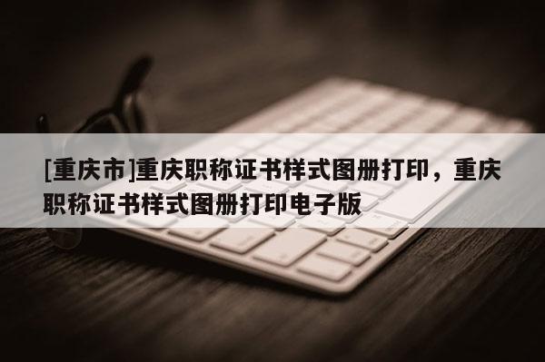 [重慶市]重慶職稱證書(shū)樣式圖冊(cè)打印，重慶職稱證書(shū)樣式圖冊(cè)打印電子版