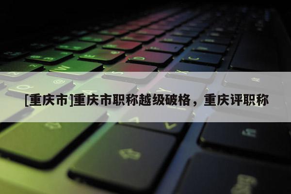 [重慶市]重慶市職稱越級破格，重慶評職稱