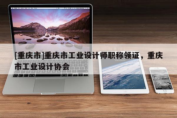 [重慶市]重慶市工業(yè)設(shè)計(jì)師職稱領(lǐng)證，重慶市工業(yè)設(shè)計(jì)協(xié)會(huì)