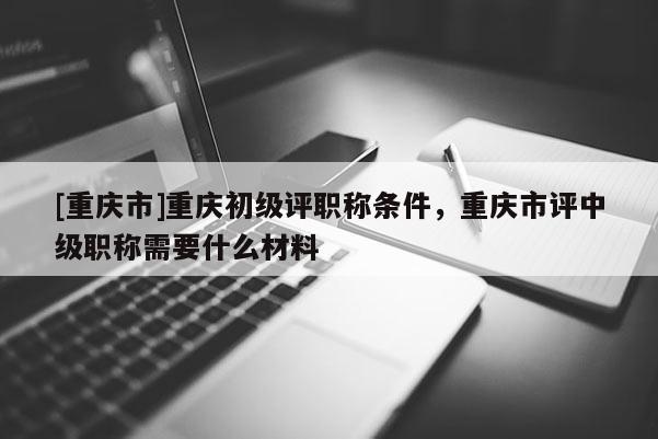 [重慶市]重慶初級(jí)評(píng)職稱條件，重慶市評(píng)中級(jí)職稱需要什么材料