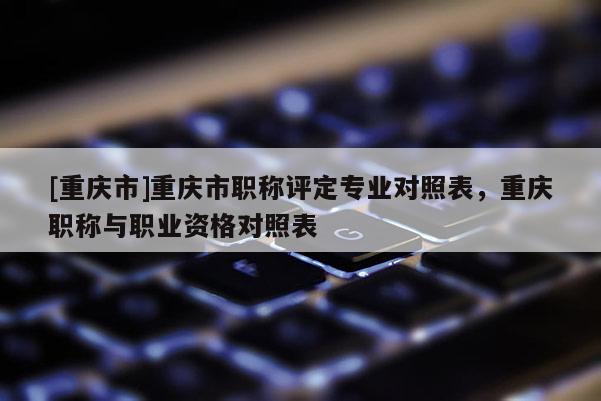 [重慶市]重慶市職稱評(píng)定專業(yè)對(duì)照表，重慶職稱與職業(yè)資格對(duì)照表