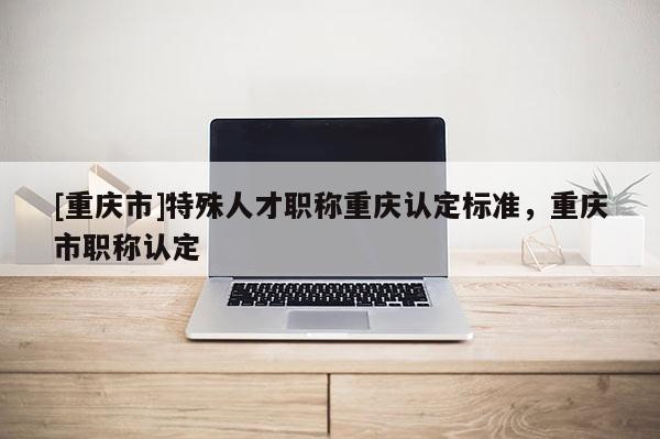 [重慶市]特殊人才職稱重慶認(rèn)定標(biāo)準(zhǔn)，重慶市職稱認(rèn)定