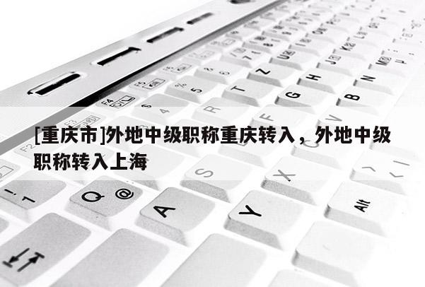 [重慶市]外地中級職稱重慶轉(zhuǎn)入，外地中級職稱轉(zhuǎn)入上海