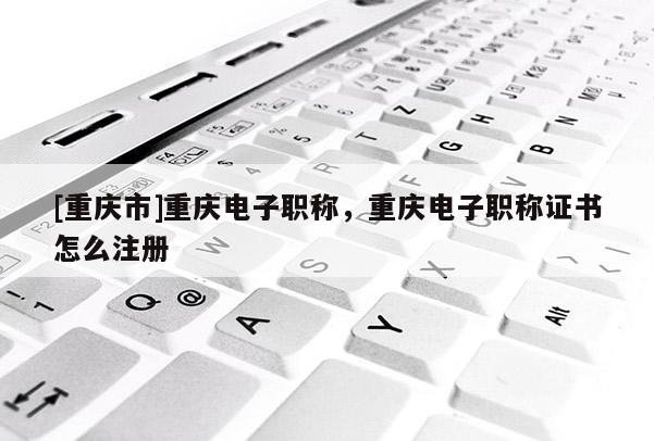 [重慶市]重慶電子職稱，重慶電子職稱證書怎么注冊