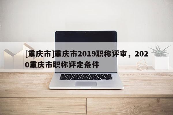[重慶市]重慶市2019職稱評審，2020重慶市職稱評定條件