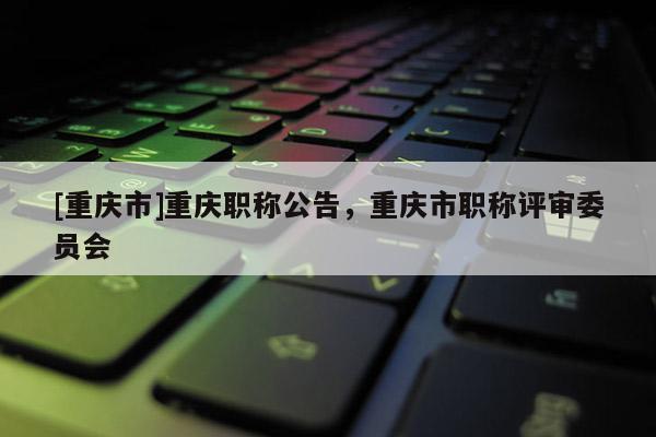 [重慶市]重慶職稱公告，重慶市職稱評(píng)審委員會(huì)